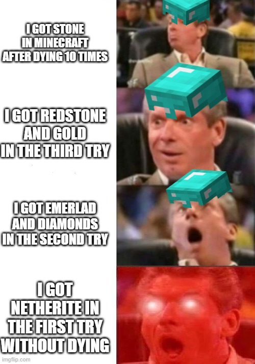 Mr. McMahon reaction | I GOT STONE IN MINECRAFT AFTER DYING 10 TIMES; I GOT REDSTONE AND GOLD IN THE THIRD TRY; I GOT EMERLAD AND DIAMONDS IN THE SECOND TRY; I GOT NETHERITE IN THE FIRST TRY WITHOUT DYING | image tagged in mr mcmahon reaction | made w/ Imgflip meme maker