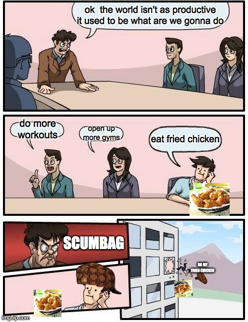 Boardroom Meeting Suggestion | ok  the world isn't as productive it used to be what are we gonna do; do more workouts; open up more gyms; eat fried chicken; SCUMBAG; NO MY FRIED CHICKEN | image tagged in memes,boardroom meeting suggestion | made w/ Imgflip meme maker
