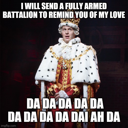King George Hamilton | I WILL SEND A FULLY ARMED BATTALION TO REMIND YOU OF MY LOVE; DA DA DA DA DA DA DA DA DA DAI AH DA | image tagged in king george hamilton | made w/ Imgflip meme maker