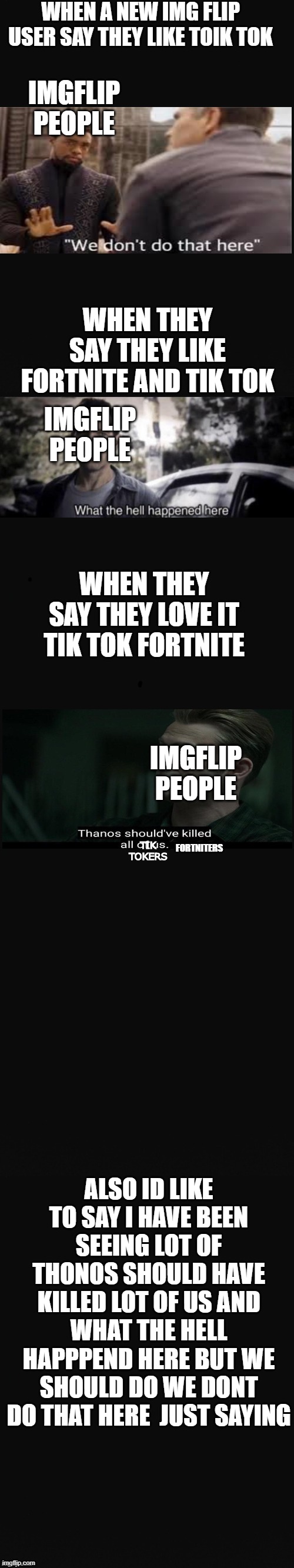 Long Blank Template | WHEN A NEW IMG FLIP USER SAY THEY LIKE TOIK TOK; IMGFLIP PEOPLE; WHEN THEY SAY THEY LIKE FORTNITE AND TIK TOK; IMGFLIP PEOPLE; WHEN THEY SAY THEY LOVE IT TIK TOK FORTNITE; IMGFLIP PEOPLE; TIK TOKERS; FORTNITERS; ALSO ID LIKE TO SAY I HAVE BEEN SEEING LOT OF THONOS SHOULD HAVE KILLED LOT OF US AND WHAT THE HELL HAPPPEND HERE BUT WE SHOULD DO WE DONT DO THAT HERE  JUST SAYING | image tagged in long blank template,we dont do that here,what the hell happened here,thanos | made w/ Imgflip meme maker