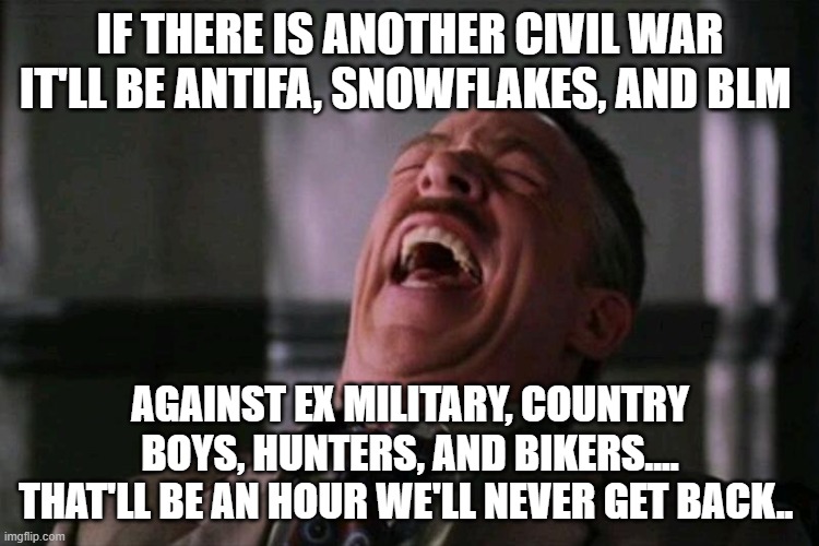 war | IF THERE IS ANOTHER CIVIL WAR IT'LL BE ANTIFA, SNOWFLAKES, AND BLM; AGAINST EX MILITARY, COUNTRY BOYS, HUNTERS, AND BIKERS.... THAT'LL BE AN HOUR WE'LL NEVER GET BACK.. | image tagged in haha | made w/ Imgflip meme maker