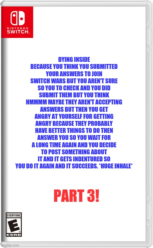 MMMMMMMM you can delete this if you want Lol. | DYING INSIDE BECAUSE YOU THINK YOU SUBMITTED YOUR ANSWERS TO JOIN SWITCH WARS BUT YOU AREN'T SURE SO YOU TO CHECK AND YOU DID SUBMIT THEM BUT YOU THINK HMMMM MAYBE THEY AREN'T ACCEPTING ANSWERS BUT THEN YOU GET ANGRY AT YOURSELF FOR GETTING ANGRY BECAUSE THEY PROBABLY HAVE BETTER THINGS TO DO THEN ANSWER YOU SO YOU WAIT FOR A LONG TIME AGAIN AND YOU DECIDE TO POST SOMETHING ABOUT IT AND IT GETS INDENTURED SO YOU DO IT AGAIN AND IT SUCCEEDS. *HUGE INHALE*; PART 3! | image tagged in nintendo switch | made w/ Imgflip meme maker