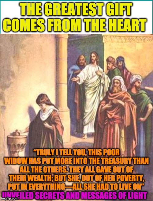 THE GREATEST GIFT COMES FROM THE HEART; “TRULY I TELL YOU, THIS POOR WIDOW HAS PUT MORE INTO THE TREASURY THAN ALL THE OTHERS. THEY ALL GAVE OUT OF THEIR WEALTH; BUT SHE, OUT OF HER POVERTY, PUT IN EVERYTHING—ALL SHE HAD TO LIVE ON”; UNVEILED SECRETS AND MESSAGES OF LIGHT | image tagged in religion | made w/ Imgflip meme maker