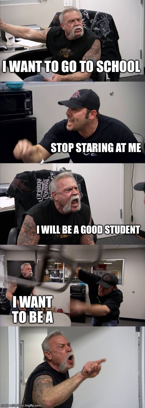 He was uneducated this whole time | I WANT TO GO TO SCHOOL; STOP STARING AT ME; I WILL BE A GOOD STUDENT; I WANT TO BE A | image tagged in memes,american chopper argument | made w/ Imgflip meme maker