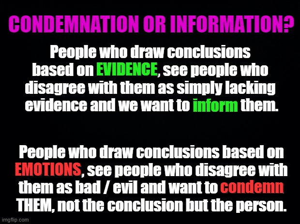 Black background | CONDEMNATION OR INFORMATION? People who draw conclusions based on EVIDENCE, see people who disagree with them as simply lacking
 evidence and we want to inform them. EVIDENCE; inform; People who draw conclusions based on
EMOTIONS, see people who disagree with
them as bad / evil and want to condemn
THEM, not the conclusion but the person. EMOTIONS; condemn | image tagged in black background | made w/ Imgflip meme maker