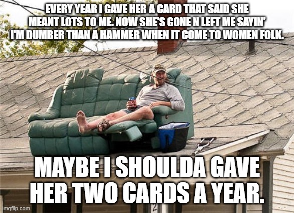 Fool husband | EVERY YEAR I GAVE HER A CARD THAT SAID SHE MEANT LOTS TO ME. NOW SHE'S GONE N LEFT ME SAYIN' I'M DUMBER THAN A HAMMER WHEN IT COME TO WOMEN FOLK. MAYBE I SHOULDA GAVE HER TWO CARDS A YEAR. | image tagged in best redneck invention rooftop deck | made w/ Imgflip meme maker