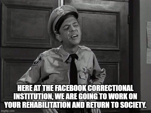 Facebook Jail | HERE AT THE FACEBOOK CORRECTIONAL INSTITUTION, WE ARE GOING TO WORK ON YOUR REHABILITATION AND RETURN TO SOCIETY. | image tagged in barney fife,facebook jail,facebook,conservative | made w/ Imgflip meme maker