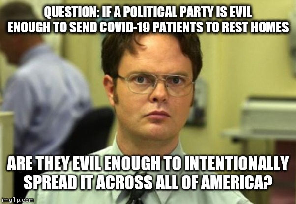 Dwight Schrute | QUESTION: IF A POLITICAL PARTY IS EVIL ENOUGH TO SEND COVID-19 PATIENTS TO REST HOMES; ARE THEY EVIL ENOUGH TO INTENTIONALLY SPREAD IT ACROSS ALL OF AMERICA? | image tagged in memes,dwight schrute | made w/ Imgflip meme maker