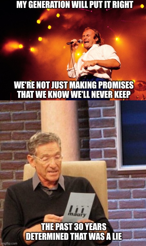 MY GENERATION WILL PUT IT RIGHT; WE'RE NOT JUST MAKING PROMISES
THAT WE KNOW WE'LL NEVER KEEP; THE PAST 30 YEARS DETERMINED THAT WAS A LIE | image tagged in memes,maury lie detector | made w/ Imgflip meme maker