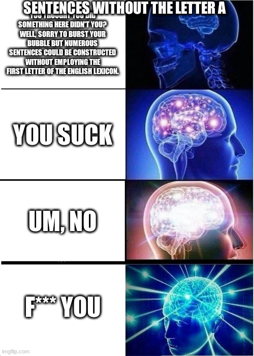 Like actually tho | SENTENCES WITHOUT THE LETTER A; YOU THOUGHT YOU DID SOMETHING HERE DIDN'T YOU? WELL, SORRY TO BURST YOUR BUBBLE BUT NUMEROUS SENTENCES COULD BE CONSTRUCTED WITHOUT EMPLOYING THE FIRST LETTER OF THE ENGLISH LEXICON. YOU SUCK; UM, NO; F*** YOU | image tagged in memes,expanding brain | made w/ Imgflip meme maker