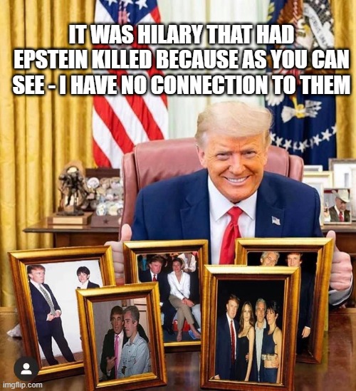 trump | IT WAS HILARY THAT HAD EPSTEIN KILLED BECAUSE AS YOU CAN SEE - I HAVE NO CONNECTION TO THEM | image tagged in trump | made w/ Imgflip meme maker