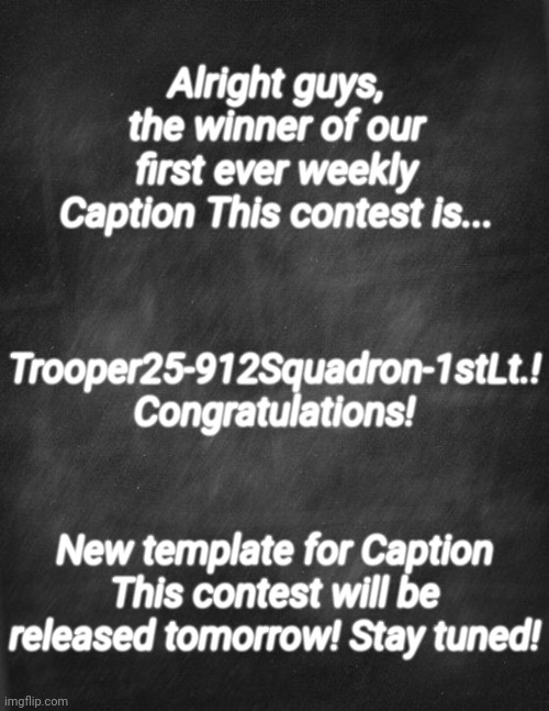 The rest of y'all still did great! Keep up the good work! | Alright guys, the winner of our first ever weekly Caption This contest is... Trooper25-912Squadron-1stLt.! Congratulations! New template for Caption This contest will be released tomorrow! Stay tuned! | image tagged in black blank | made w/ Imgflip meme maker