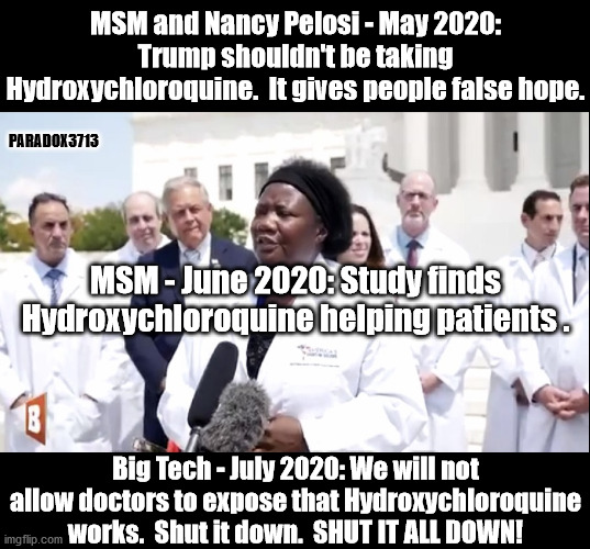 Countries have been using Hydroxychloroquine for months now with great success.  Why is Big Tech now censoring the truth? | MSM and Nancy Pelosi - May 2020: Trump shouldn't be taking Hydroxychloroquine.  It gives people false hope. PARADOX3713; MSM - June 2020: Study finds Hydroxychloroquine helping patients . Big Tech - July 2020: We will not allow doctors to expose that Hydroxychloroquine works.  Shut it down.  SHUT IT ALL DOWN! | image tagged in memes,twitter,youtube,facebook,covid-19,censorship | made w/ Imgflip meme maker