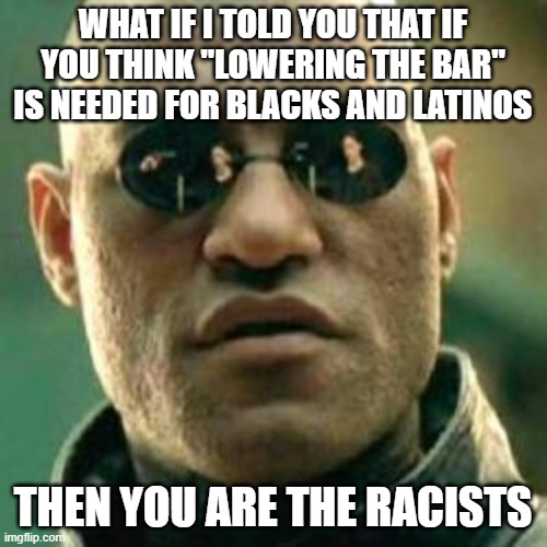 WHAT IF I TOLD YOU.... | WHAT IF I TOLD YOU THAT IF YOU THINK "LOWERING THE BAR" IS NEEDED FOR BLACKS AND LATINOS THEN YOU ARE THE RACISTS | image tagged in what if i told you | made w/ Imgflip meme maker