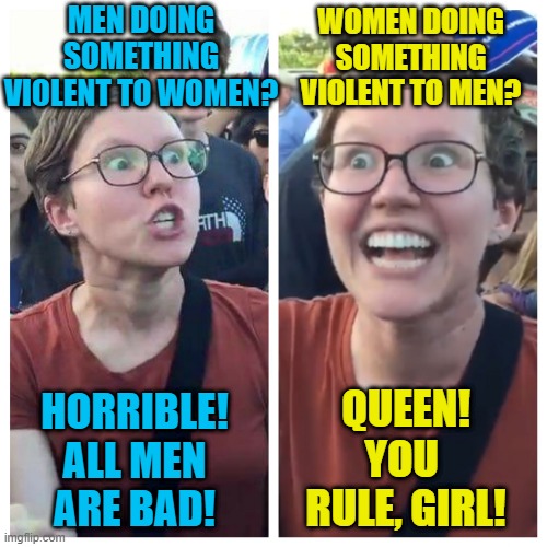 If you have different views on violence based on a person's gender; you're not for equality, you're just sexist. | MEN DOING SOMETHING VIOLENT TO WOMEN? WOMEN DOING SOMETHING VIOLENT TO MEN? HORRIBLE! ALL MEN ARE BAD! QUEEN! YOU  RULE, GIRL! | image tagged in social justice warrior hypocrisy,memes,feminism | made w/ Imgflip meme maker