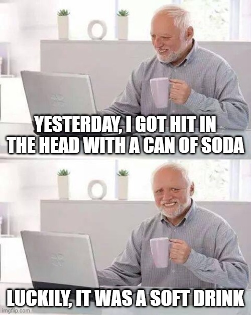 Hide the Pain Harold Meme | YESTERDAY, I GOT HIT IN THE HEAD WITH A CAN OF SODA; LUCKILY, IT WAS A SOFT DRINK | image tagged in memes,hide the pain harold | made w/ Imgflip meme maker