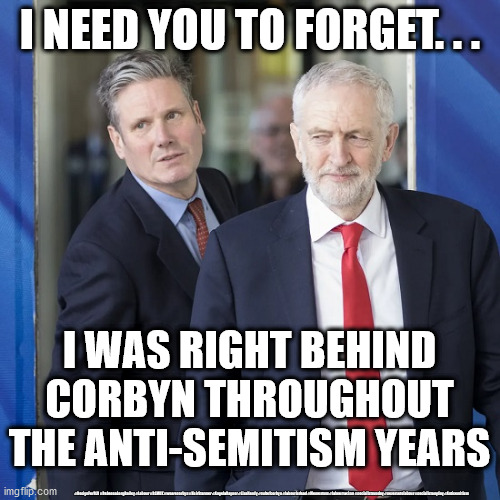 Starmer - Anti-Semitism | I NEED YOU TO FORGET. . . I WAS RIGHT BEHIND
CORBYN THROUGHOUT
THE ANTI-SEMITISM YEARS; #ResignForRLB #RebeccaLongBailey #Labour #BLMUK #wearecorbyn #KeirStarmer #AngelaRayner #LisaNandy #cultofcorbyn #labourisdead #Momentum #labourracism #socialistsunday #nevervotelabour #socialistanyday #Antisemitism | image tagged in starmer corbyn,anti-semite and a racist,labourisdead,cultofcorbyn,corona virus covid 19,blm blacklivesmatter | made w/ Imgflip meme maker