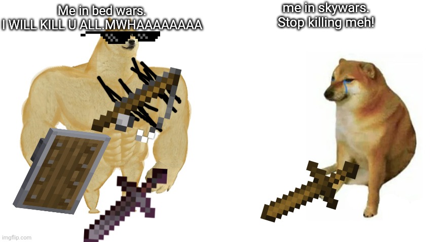 Buff Doge vs Crying Cheems | me in skywars.





Stop killing meh! Me in bed wars.






















I WILL KILL U ALL.MWHAAAAAAAA | image tagged in buff doge vs crying cheems | made w/ Imgflip meme maker