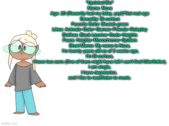  *Updated Bio*
Name: Nova
Age: 20 (Recently had my bday, yay!)*Not real age
Sexuality: Bi-curious
Favorite Color: Blueish green
Likes: Animals~Color~Games~Friends~Roleplay
Dislikes: Black Licorice~Soda~Heights
Fears: Heights~Monochrome~Spiders
Short Memo: My name is Nova,
 I’m twenty years old as of 3 weeks ago,
 I’m Bi-curious, 
I have two sons (One of them might have left I can’t find KillerKeller),
 I am single, 
I have depression, 
and I like to read/listen to music. | image tagged in meme | made w/ Imgflip meme maker