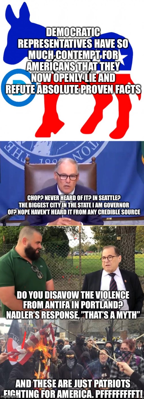 Dems are delusional and think you are stupid | DEMOCRATIC REPRESENTATIVES HAVE SO MUCH CONTEMPT FOR AMERICANS THAT THEY NOW OPENLY LIE AND REFUTE ABSOLUTE PROVEN FACTS; CHOP? NEVER HEARD OF IT? IN SEATTLE? THE BIGGEST CITY IN THE STATE I AM GOVERNOR OF? NOPE HAVEN’T HEARD IT FROM ANY CREDIBLE SOURCE; DO YOU DISAVOW THE VIOLENCE FROM ANTIFA IN PORTLAND? NADLER’S RESPONSE, ”THAT’S A MYTH”; AND THESE ARE JUST PATRIOTS FIGHTING FOR AMERICA. PFFFFFFFFFT! | image tagged in democrats,antifa democrat leftist terrorist,traitor | made w/ Imgflip meme maker