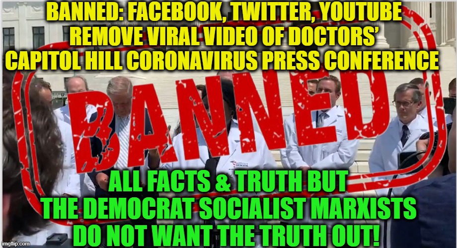 Go to gellerreport.com for the TRUTH & VIDEO | BANNED: FACEBOOK, TWITTER, YOUTUBE REMOVE VIRAL VIDEO OF DOCTORS’ CAPITOL HILL CORONAVIRUS PRESS CONFERENCE; ALL FACTS & TRUTH BUT THE DEMOCRAT SOCIALIST MARXISTS DO NOT WANT THE TRUTH OUT! | image tagged in politics,political meme,democratic socialism,the enemy within,america | made w/ Imgflip meme maker