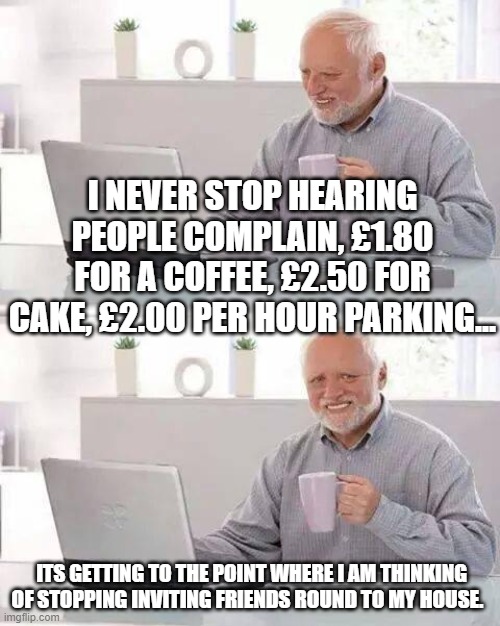 Hide the Pain Harold | I NEVER STOP HEARING PEOPLE COMPLAIN, £1.80 FOR A COFFEE, £2.50 FOR CAKE, £2.00 PER HOUR PARKING... ITS GETTING TO THE POINT WHERE I AM THINKING OF STOPPING INVITING FRIENDS ROUND TO MY HOUSE. | image tagged in memes,hide the pain harold | made w/ Imgflip meme maker