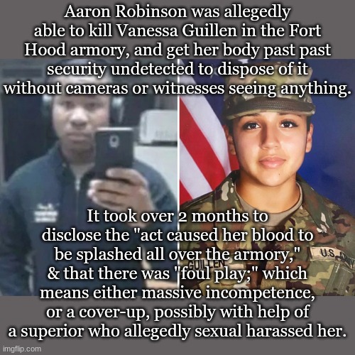 Aaron Robinson was allegedly able to kill Vanessa Guillen in the Fort Hood armory, and get her body past past security undetected to dispose of it without cameras or witnesses seeing anything. It took over 2 months to disclose the "act caused her blood to be splashed all over the armory," & that there was "foul play;" which means either massive incompetence, or a cover-up, possibly with help of a superior who allegedly sexual harassed her. | made w/ Imgflip meme maker