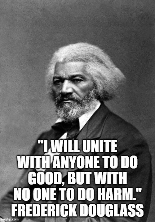 Frederick Douglass | "I WILL UNITE WITH ANYONE TO DO GOOD, BUT WITH NO ONE TO DO HARM."
FREDERICK DOUGLASS | image tagged in frederick douglass | made w/ Imgflip meme maker