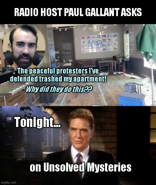 Seattle radio host Paul Gallant asks | RADIO HOST PAUL GALLANT ASKS; The peaceful protesters I've defended trashed my apartment! Why did they do this?? Tonight... on Unsolved Mysteries | image tagged in paul gallant unsolved mysteries,seattle,stupid liberals,riots,anarchy,its right in front of you | made w/ Imgflip meme maker