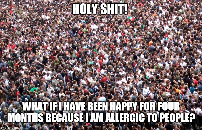 crowd of people | HOLY SHIT! WHAT IF I HAVE BEEN HAPPY FOR FOUR MONTHS BECAUSE I AM ALLERGIC TO PEOPLE? | image tagged in crowd of people | made w/ Imgflip meme maker