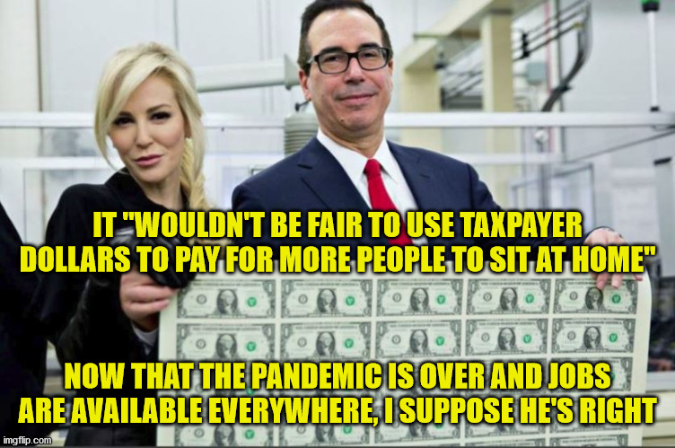 So he thinks the unemployed were never taxpayers? | IT "WOULDN'T BE FAIR TO USE TAXPAYER DOLLARS TO PAY FOR MORE PEOPLE TO SIT AT HOME"; NOW THAT THE PANDEMIC IS OVER AND JOBS ARE AVAILABLE EVERYWHERE, I SUPPOSE HE'S RIGHT | image tagged in covid-19,unemployment,response,failure,mnuchin money,memes | made w/ Imgflip meme maker