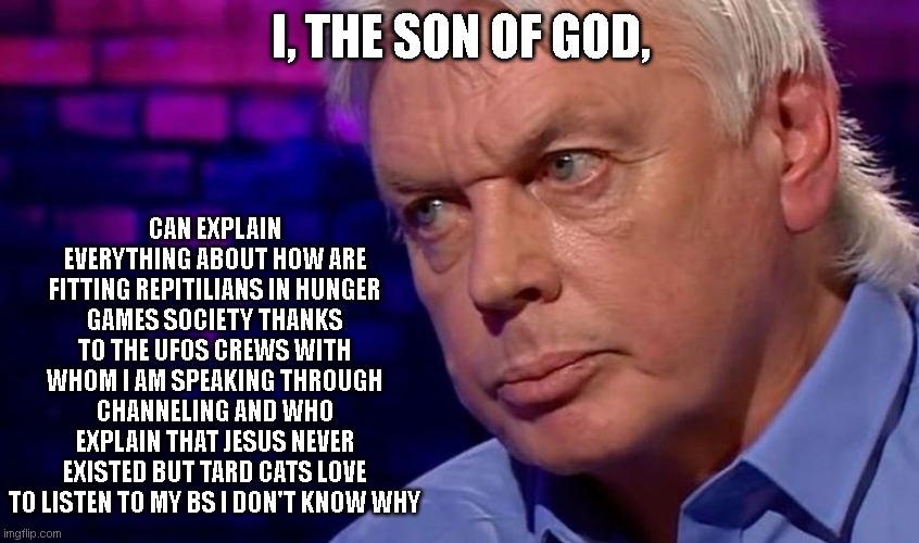Tard Caths love David Icke | I, THE SON OF GOD, CAN EXPLAIN EVERYTHING ABOUT HOW ARE FITTING REPITILIANS IN HUNGER GAMES SOCIETY THANKS TO THE UFOS CREWS WITH WHOM I AM SPEAKING THROUGH CHANNELING AND WHO EXPLAIN THAT JESUS NEVER EXISTED BUT TARD CATS LOVE TO LISTEN TO MY BS I DON'T KNOW WHY | image tagged in reptilians,ufos,catholic,conspiracy | made w/ Imgflip meme maker