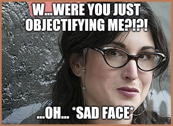 feminist Zeisler | W...WERE YOU JUST OBJECTIFYING ME?!?! ...OH... *SAD FACE* | image tagged in feminist zeisler | made w/ Imgflip meme maker