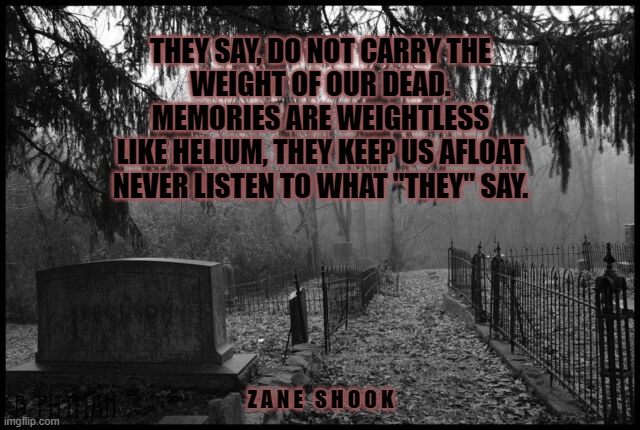 Life Eternal | THEY SAY, DO NOT CARRY THE
WEIGHT OF OUR DEAD.
MEMORIES ARE WEIGHTLESS
LIKE HELIUM, THEY KEEP US AFLOAT
NEVER LISTEN TO WHAT "THEY" SAY. Z A N E   S H O O K | image tagged in funny memes,grief | made w/ Imgflip meme maker