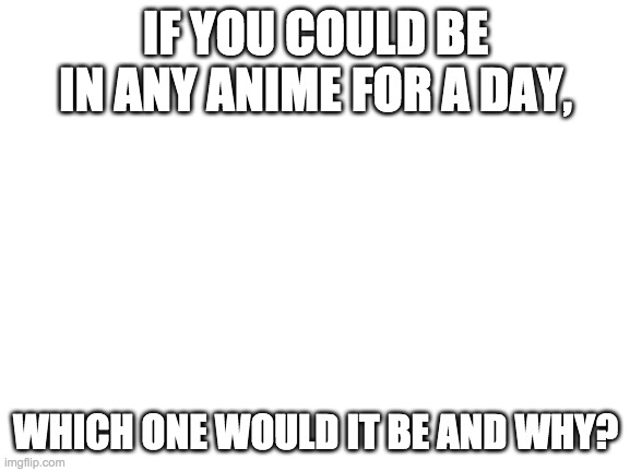 I want to see how many people will answer my hero or konosuba. | IF YOU COULD BE IN ANY ANIME FOR A DAY, WHICH ONE WOULD IT BE AND WHY? | image tagged in blank white template | made w/ Imgflip meme maker