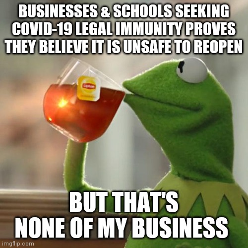 But That's None Of My Business Meme | BUSINESSES & SCHOOLS SEEKING COVID-19 LEGAL IMMUNITY PROVES THEY BELIEVE IT IS UNSAFE TO REOPEN; BUT THAT'S NONE OF MY BUSINESS | image tagged in memes,but that's none of my business,kermit the frog | made w/ Imgflip meme maker