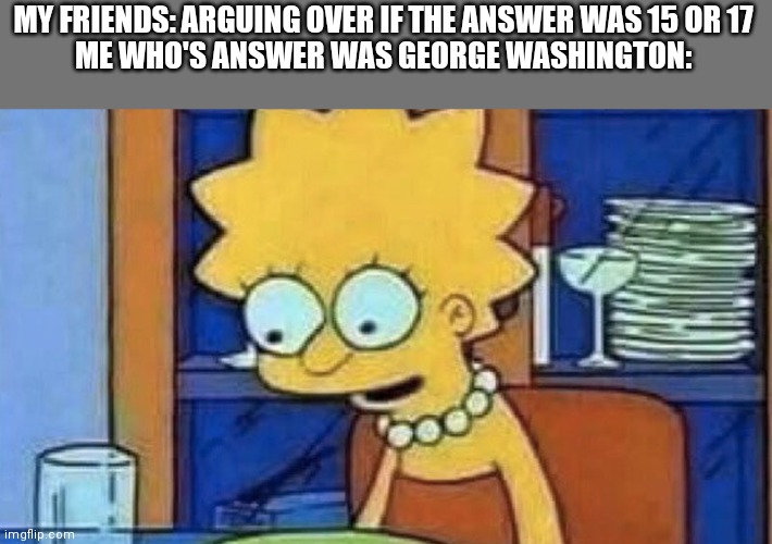 Lisa Simpson Dinner | MY FRIENDS: ARGUING OVER IF THE ANSWER WAS 15 OR 17
ME WHO'S ANSWER WAS GEORGE WASHINGTON: | image tagged in lisa simpson dinner | made w/ Imgflip meme maker