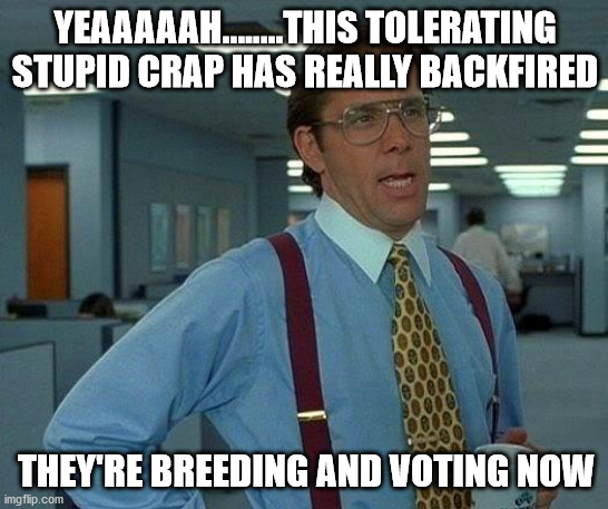 That Would Be Great Meme | YEAAAAAH........THIS TOLERATING STUPID CRAP HAS REALLY BACKFIRED; THEY'RE BREEDING AND VOTING NOW | image tagged in memes,that would be great | made w/ Imgflip meme maker