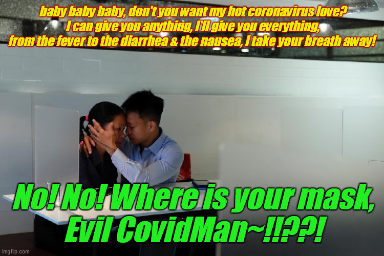 Evil CovidMan & Kimmy | baby baby baby, don't you want my hot coronavirus love?
I can give you anything, I'll give you everything,
from the fever to the diarrhea & the nausea, I take your breath away! No! No! Where is your mask,
Evil CovidMan~!!??! | image tagged in love,virus,c19,mask,slobber,contagion | made w/ Imgflip meme maker