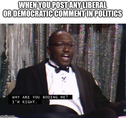 Why are you booing me? I'm right. | WHEN YOU POST ANY LIBERAL OR DEMOCRATIC COMMENT IN POLITICS | image tagged in why are you booing me i'm right | made w/ Imgflip meme maker
