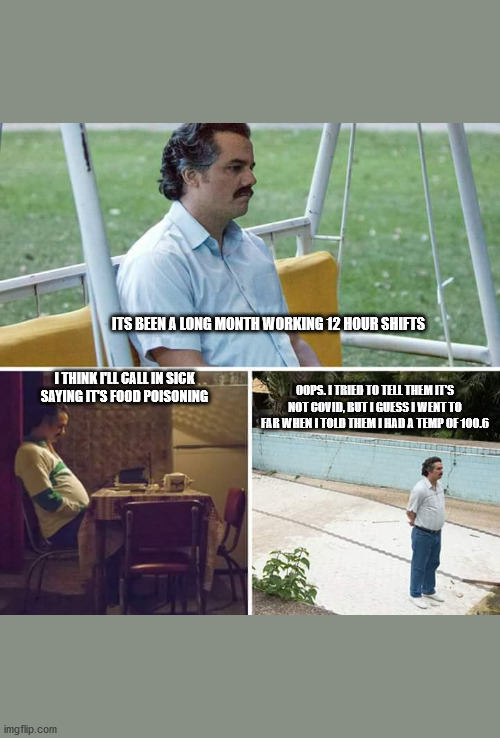 calling in sick | ITS BEEN A LONG MONTH WORKING 12 HOUR SHIFTS; I THINK I'LL CALL IN SICK SAYING IT'S FOOD POISONING; OOPS. I TRIED TO TELL THEM IT'S NOT COVID, BUT I GUESS I WENT TO FAR WHEN I TOLD THEM I HAD A TEMP OF 100.6 | image tagged in memes,sad pablo escobar | made w/ Imgflip meme maker