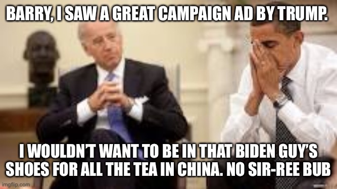 Biden: Sharp as a tack | BARRY, I SAW A GREAT CAMPAIGN AD BY TRUMP. I WOULDN’T WANT TO BE IN THAT BIDEN GUY’S SHOES FOR ALL THE TEA IN CHINA. NO SIR-REE BUB | image tagged in obama and biden | made w/ Imgflip meme maker
