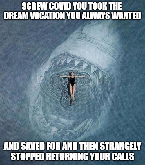 My best vacation was also my last vacation | SCREW COVID YOU TOOK THE 
DREAM VACATION YOU ALWAYS WANTED; AND SAVED FOR AND THEN STRANGELY
STOPPED RETURNING YOUR CALLS | image tagged in vacations,fun,funny,memes,sharks,funny memes | made w/ Imgflip meme maker