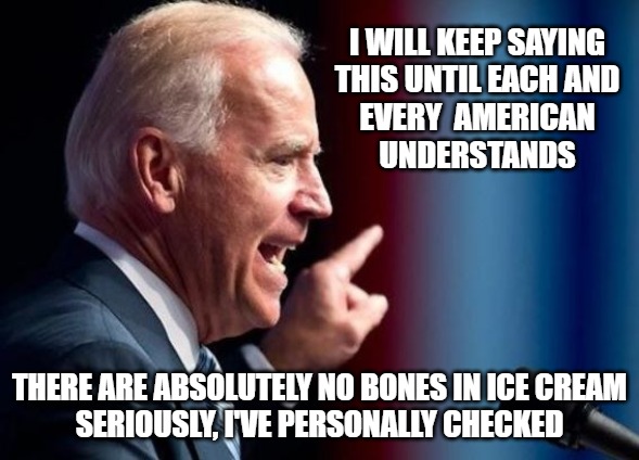 No Bones Joe | I WILL KEEP SAYING
THIS UNTIL EACH AND
EVERY  AMERICAN
UNDERSTANDS; THERE ARE ABSOLUTELY NO BONES IN ICE CREAM
SERIOUSLY, I'VE PERSONALLY CHECKED | image tagged in biden,bones,memes,fun,funny,2020 | made w/ Imgflip meme maker