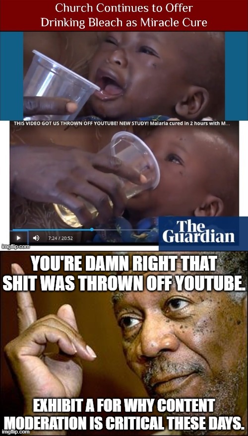 When Mods are asleep at the wheel, hucksters and fools rush in. Good job YouTube for policing this insane bullshit. | YOU'RE DAMN RIGHT THAT SHIT WAS THROWN OFF YOUTUBE. EXHIBIT A FOR WHY CONTENT MODERATION IS CRITICAL THESE DAYS. | image tagged in this morgan freeman,drink bleach,covid-19,covid19,nonsense,hate speech | made w/ Imgflip meme maker