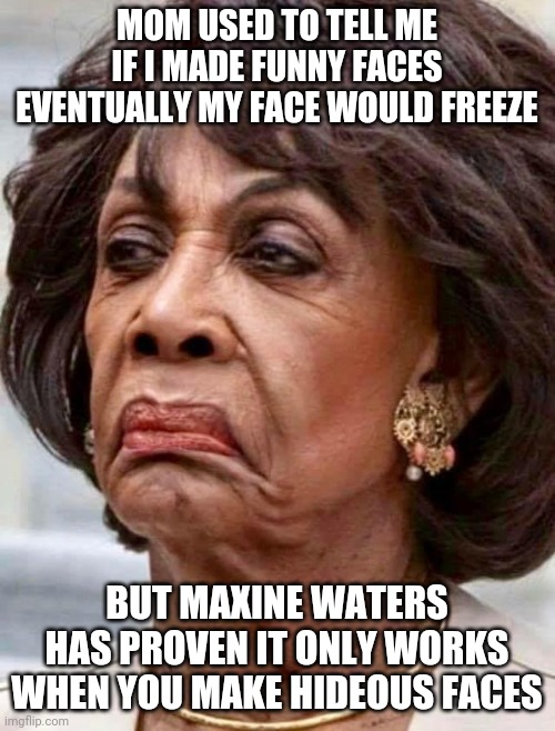 Wow.....just wow | MOM USED TO TELL ME IF I MADE FUNNY FACES EVENTUALLY MY FACE WOULD FREEZE; BUT MAXINE WATERS HAS PROVEN IT ONLY WORKS WHEN YOU MAKE HIDEOUS FACES | image tagged in maxine waters,faces | made w/ Imgflip meme maker
