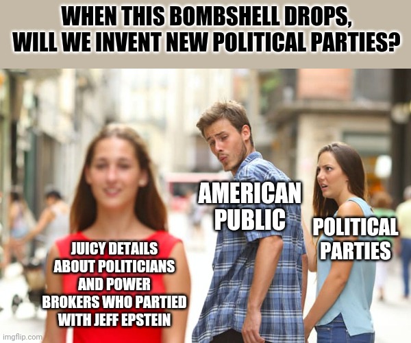 I really really really don't want to know how far this rabbit hole goes... | WHEN THIS BOMBSHELL DROPS, WILL WE INVENT NEW POLITICAL PARTIES? AMERICAN PUBLIC; POLITICAL PARTIES; JUICY DETAILS ABOUT POLITICIANS AND POWER BROKERS WHO PARTIED WITH JEFF EPSTEIN | image tagged in memes,jeffrey epstein,politicians | made w/ Imgflip meme maker
