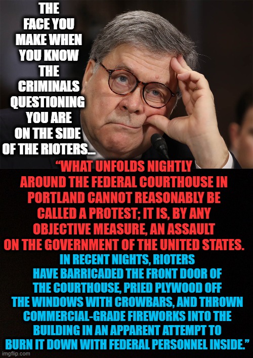 AG Barr Slams Violent Riots During Testimony | THE FACE YOU MAKE WHEN YOU KNOW THE CRIMINALS QUESTIONING 
YOU ARE ON THE SIDE 
OF THE RIOTERS... “WHAT UNFOLDS NIGHTLY AROUND THE FEDERAL COURTHOUSE IN PORTLAND CANNOT REASONABLY BE CALLED A PROTEST; IT IS, BY ANY OBJECTIVE MEASURE, AN ASSAULT ON THE GOVERNMENT OF THE UNITED STATES. IN RECENT NIGHTS, RIOTERS HAVE BARRICADED THE FRONT DOOR OF THE COURTHOUSE, PRIED PLYWOOD OFF THE WINDOWS WITH CROWBARS, AND THROWN COMMERCIAL-GRADE FIREWORKS INTO THE BUILDING IN AN APPARENT ATTEMPT TO BURN IT DOWN WITH FEDERAL PERSONNEL INSIDE.” | image tagged in politics,political meme,democratic party,democratic socialism,riots,not protests | made w/ Imgflip meme maker
