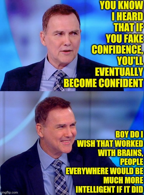 Norm MacDonald on Confidence | YOU KNOW I HEARD THAT IF YOU FAKE CONFIDENCE, YOU'LL EVENTUALLY BECOME CONFIDENT; BOY DO I WISH THAT WORKED WITH BRAINS, PEOPLE EVERYWHERE WOULD BE MUCH MORE INTELLIGENT IF IT DID | image tagged in norm macdonald,joke,comedy | made w/ Imgflip meme maker