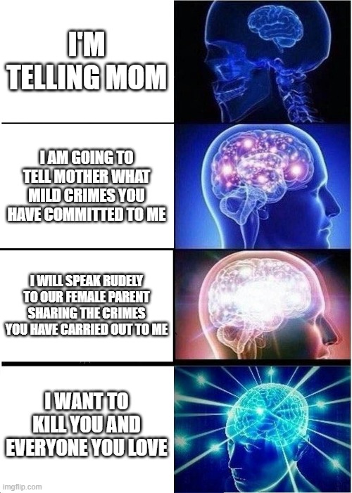 I'm telling mom | I'M TELLING MOM; I AM GOING TO TELL MOTHER WHAT MILD CRIMES YOU HAVE COMMITTED TO ME; I WILL SPEAK RUDELY TO OUR FEMALE PARENT SHARING THE CRIMES YOU HAVE CARRIED OUT TO ME; I WANT TO KILL YOU AND EVERYONE YOU LOVE | image tagged in memes,expanding brain | made w/ Imgflip meme maker